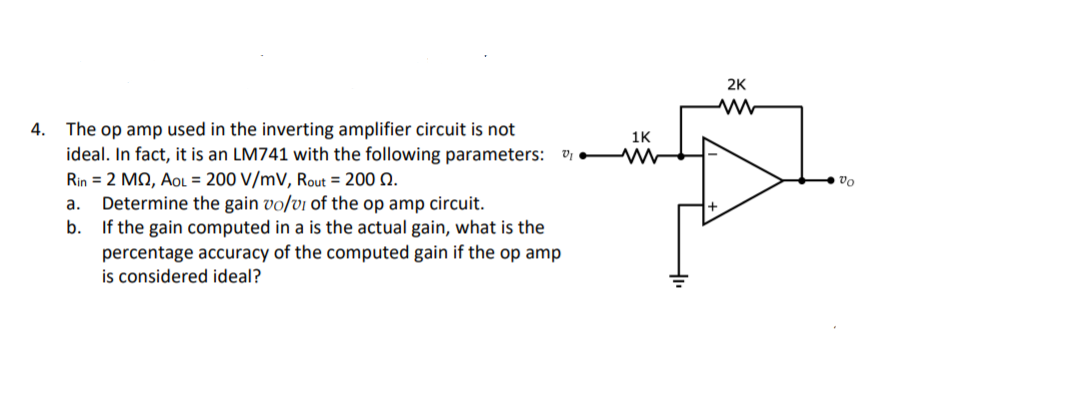 2K
The op amp used in the inverting amplifier circuit is not
ideal. In fact, it is an LM741 with the following parameters: v W
Rin = 2 MQ, AoL = 200 V/mV, Rout = 200 Q.
Determine the gain vo/vi of the op amp circuit.
If the gain computed in a is the actual gain, what is the
percentage accuracy of the computed gain if the op amp
is considered ideal?
4.
1K
vo
а.
b.
