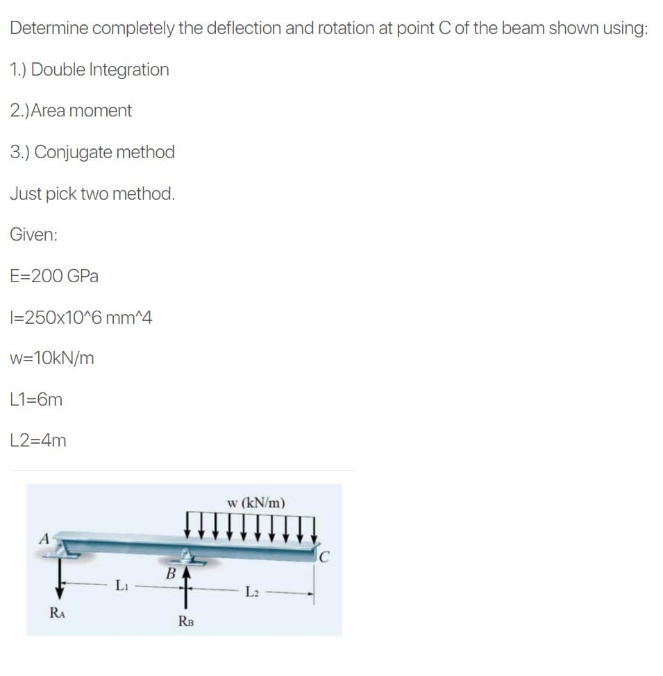 Determine completely the deflection and rotation at point C of the beam shown using:
1.) Double Integration
2.)Area moment
3.) Conjugate method
Just pick two method.
Given:
E=200 GPa
|=250x10^6 mm^4
w=10KN/m
L1=6m
L2=4m
w (kN/m)
A
В
Li
L2
RA
RB
