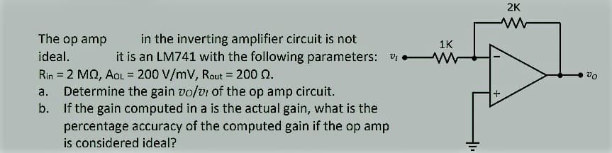 2K
in the inverting amplifier circuit is not
it is an LM741 with the following parameters: v
The op amp
1K
ideal.
Rin = 2 MQ, AoL = 200 V/mV, Rout = 200 0.
Determine the gain vo/vi of the op amp circuit.
b. If the gain computed in a is the actual gain, what is the
percentage accuracy of the computed gain if the op amp
is considered ideal?
vo
%3D
%3D
%3D
a.
