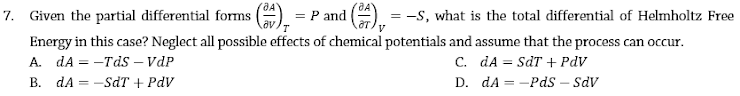 7. Given the partial differential forms () = P and
= -S, what is the total differential of Helmholtz Free
Energy in this case? Neglect all possible effects of chemical potentials and assume that the process can occur.
A. dA = -Tds – VdP
B. dA = -SdT + PdV
C. dA = SdT + PdV
D. dA = -Pds – sdv
