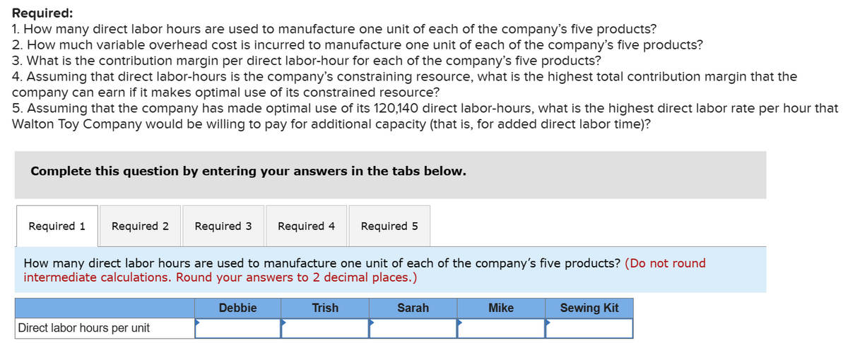 Required:
1. How many direct labor hours are used to manufacture one unit of each of the company's five products?
2. How much variable overhead cost is incurred to manufacture one unit of each of the company's five products?
3. What is the contribution margin per direct labor-hour for each of the company's five products?
4. Assuming that direct labor-hours is the company's constraining resource, what is the highest total contribution margin that the
company can earn if it makes optimal use of its constrained resource?
5. Assuming that the company has made optimal use of its 120,140 direct labor-hours, what is the highest direct labor rate per hour that
Walton Toy Company would be willing to pay for additional capacity (that is, for added direct labor time)?
Complete this question by entering your answers in the tabs below.
Required 1 Required 2 Required 3
Direct labor hours per unit
Required 4
How many direct labor hours are used to manufacture one unit of each of the company's five products? (Do not round
intermediate calculations. Round your answers to 2 decimal places.)
Debbie
Required 5
Trish
Sarah
Mike
Sewing Kit