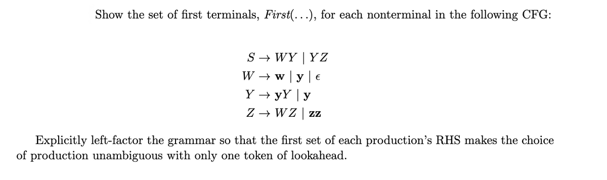Show the set of first terminals, First(...), for each nonterminal in the following CFG:
S → WY | Y Z
W → w y | €
Y → yY | y
Z → WZ | z
Explicitly left-factor the grammar so that the first set of each production's RHS makes the choice
of production unambiguous with only one token of lookahead.
