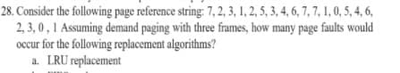 28. Consider the following page reference string: 7, 2, 3, 1, 2, 5, 3, 4, 6, 7, 7, 1, 0, 5, 4, 6,
2, 3, 0,1 Assuming demand paging with three frames, how many page faults would
occur for the following replacement algorithms?
a. LRU replacement
