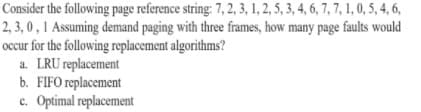 Consider the following page reference string: 7, 2, 3, 1, 2, 5, 3, 4, 6, 7, 7, 1, 0, 5, 4, 6,
2, 3, 0 , 1 Assuming demand paging with three frames, how many page faults would
occur for the following replacement algorithms?
a. LRU replacement
b. FIFO replacement
c. Optimal replacement
