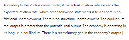 According to the Phillips curve model, if the actual inflation rate exceeds the
expected inflation rate, which of the following statements is true? There is no
frictional unemployment. There is no structural unemployment. The equilibrium
real output is greater than the potential real output. The economy is operating in
its long-run equilibrium. There is a recessionary gap in the economy's output.