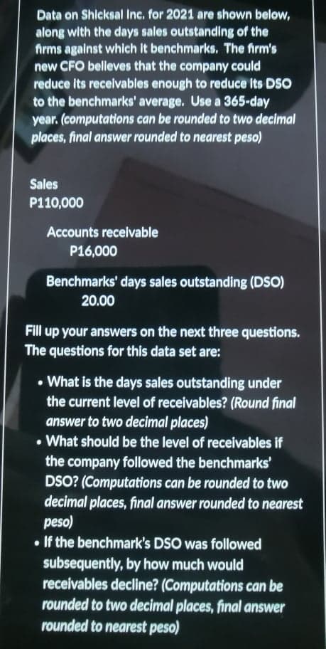 Data on Shicksal Inc. for 2021 are shown below,
along with the days sales outstanding of the
firms against which it benchmarks. The firm's
new CFO belleves that the company could
reduce its receivables enough to reduce Its DSO
to the benchmarks' average. Use a 365-day
year. (computations can be rounded to two decimal
places, final answer rounded to nearest peso)
Sales
P110,000
Accounts receivable
P16,000
Benchmarks' days sales outstanding (DSO)
20.00
Fill up your answers on the next three questions.
The questions for this data set are:
• What is the days sales outstanding under
the current level of receivables? (Round final
answer to two decimal places)
• What should be the level of receivables if
the company followed the benchmarks'
DSO? (Computations can be rounded to two
decimal places, final answer rounded to nearest
peso)
• If the benchmark's DSO was followed
subsequently, by how much would
receivables decline? (Computations can be
rounded to two decimal places, final answer
rounded to nearest peso)
