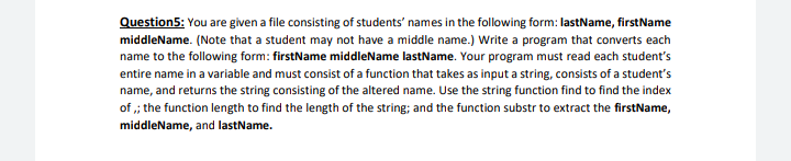 Question5: You are given a file consisting of students' names in the following form: lastName, firstName
middleName. (Note that a student may not have a middle name.) Write a program that converts each
name to the following form: firstName middleName lastName. Your program must read each student's
entire name in a variable and must consist of a function that takes as input a string, consists of a student's
name, and returns the string consisting of the altered name. Use the string function find to find the index
of ,; the function length to find the length of the string; and the function substr to extract the firstName,
middleName, and lastName.
