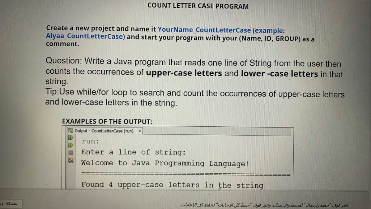 COUNT LETTER CASE PROGRAM
Create a new project and name it YourName_CountLetterCase (example:
Alyaa_CountLetterCase) and start your program with your (Name, ID, GROUP) as a
comment.
Question: Write a Java program that reads one line of String from the user then
counts the occurrences of upper-case letters and lower -case letters in that
string.
Tip:Use while/for loop to search and count the occurrences of upper-case letters
and lower-case letters in the string.
EXAMPLES OF THE OUTPUT:
E Output - CountLetterCase (run) x
run:
Enter a line of string:
Welcome to Java Programming Language!
Found 4 upper-case letters in the string
