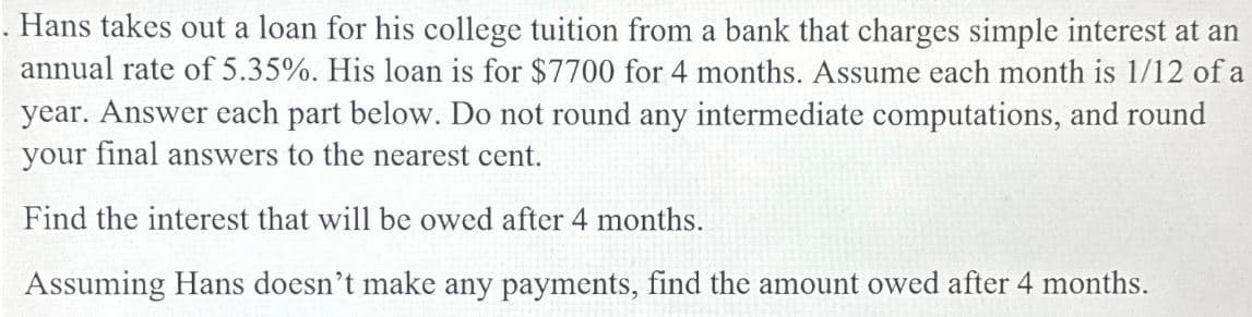 . Hans takes out a loan for his college tuition from a bank that charges simple interest at an
annual rate of 5.35%. His loan is for $7700 for 4 months. Assume each month is 1/12 of a
year. Answer each part below. Do not round any intermediate computations, and round
your final answers to the nearest cent.
Find the interest that will be owed after 4 months.
Assuming Hans doesn't make any payments, find the amount owed after 4 months.
