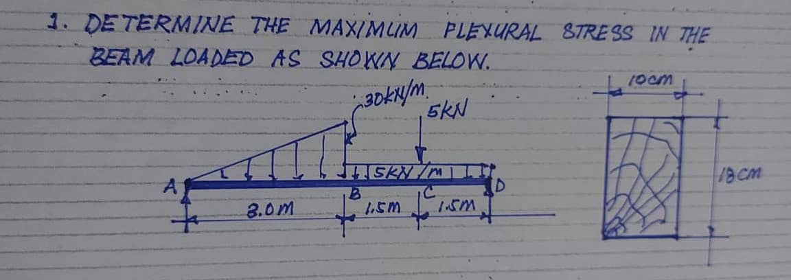 1. DE TERMINE THE MAX/MUM PLEXURAL 8TRE SS IN THE
BEAM LOADED AS SHOWN BELOW.
1ocm
5KN
SKN/M
18CM
3.0m
