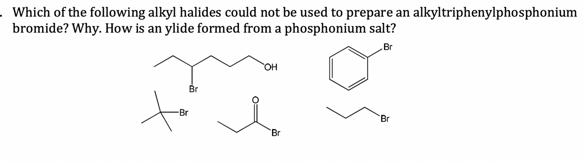Which of the following alkyl halides could not be used to prepare an alkyltriphenylphosphonium
bromide? Why. How is an ylide formed from a phosphonium salt?
Br
OH
Br
Br
Br