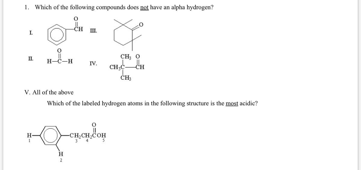 1. Which of the following compounds does not have an alpha hydrogen?
I.
-CH
III.
II.
CH3 O
H-C-H
IV.
CH3C
CH
CH3
V. All of the above
Which of the labeled hydrogen atoms in the following structure is the most acidic?
H
1
H
2
-CH₂CH₂COH
3
4
5