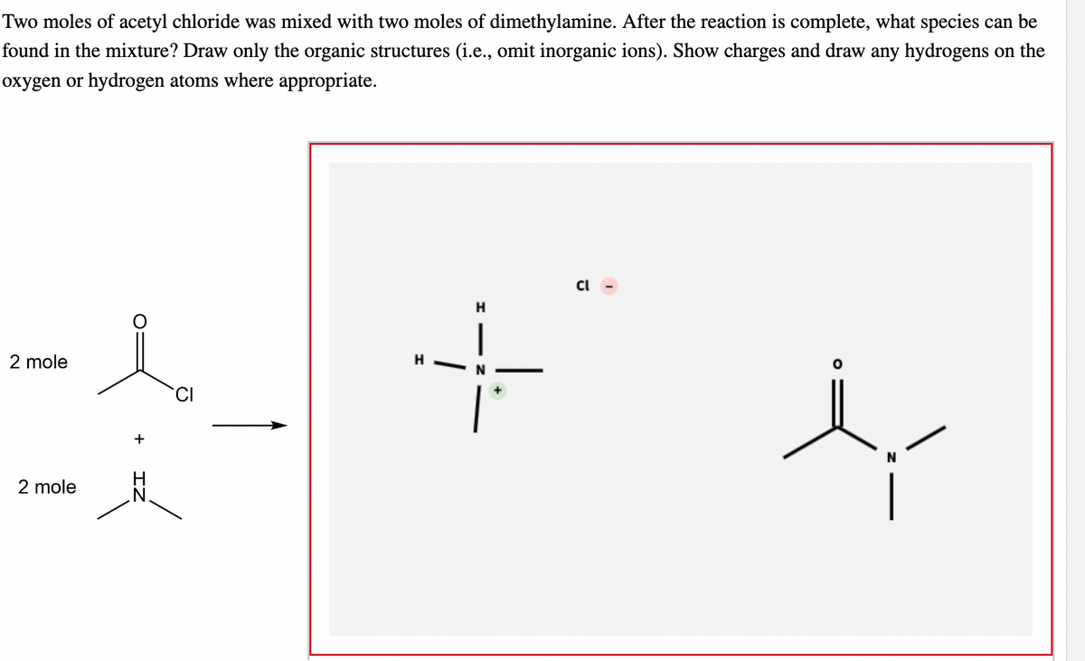 Two moles of acetyl chloride was mixed with two moles of dimethylamine. After the reaction is complete, what species can be
found in the mixture? Draw only the organic structures (i.e., omit inorganic ions). Show charges and draw any hydrogens on the
oxygen or hydrogen atoms where appropriate.
2 mole
2 mole
+
CI
H