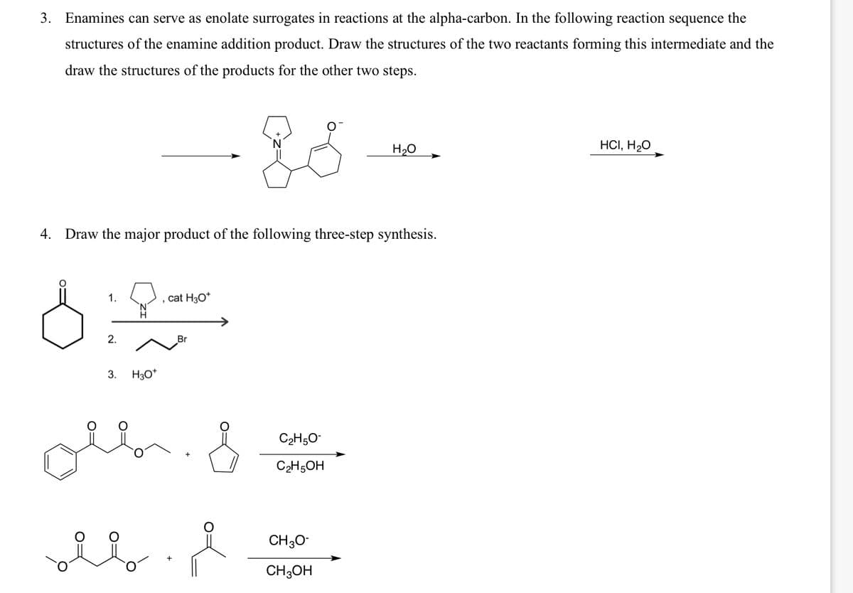 3. Enamines can serve as enolate surrogates in reactions at the alpha-carbon. In the following reaction sequence the
structures of the enamine addition product. Draw the structures of the two reactants forming this intermediate and the
draw the structures of the products for the other two steps.
H₂O
4. Draw the major product of the following three-step synthesis.
1.
cat H3O+
2.
Br
3. H3O+
C2H5O-
C2H5OH
CH3O-
CH3OH
HCI, H₂O