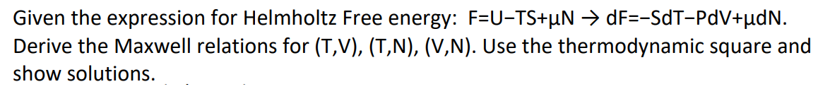 Given the expression for Helmholtz Free energy: F=U-TS+µN → dF=-SdT-PdV+µdN.
Derive the Maxwell relations for (T,V), (T,N), (V,N). Use the thermodynamic square and
show solutions.