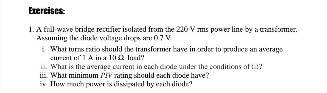 Exercises:
1. A full-wave bridge rectifier isolated from the 220 V rms power line by a transformer.
Assuming the diode voltage drops are 0.7 V.
i. What turns ratio should the transformer have in order to produce an average
current of 1 A in a 10 Q2 load?
ii. What is the average current in each diode under the conditions of (i)?
iii. What minimum PIV rating should each diode have?
iv. How much power is dissipated by each diode?