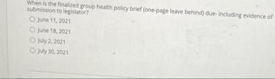When is the finalized group health policy brief (one-page leave behind) due- including evidence of
submission to legislator?
O June 11, 2021
O June 18, 2021
O July 2, 2021
O July 30, 2021