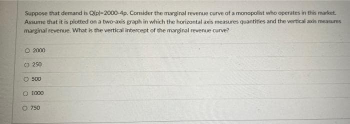 Suppose that demand is Qip) 2000-4p. Consider the marginal revenue curve of a monopolist who operates in this market.
Assume that it is plotted on a two-axis graph in which the horizontal axis measures quantities and the vertical axis measures
marginal revenue. What is the vertical intercept of the marginal revenue curve?
O 2000
O 250
O 500
O 1000
O 750