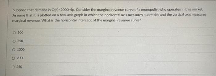 Suppose that demand is Q(p)-2000-4p. Consider the marginal revenue curve of a monopolist who operates in this market.
Assume that it is plotted on a two-axis graph in which the horizontal axis measures quantities and the vertical axis measures
marginal revenue. What is the horizontal intercept of the marginal revenue curve?
O 500
O 750
O 1000
O 2000
Ⓒ 250