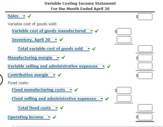 Variable Costing Income Statement
For the Month Ended April 30
Sales
Variable cost of goods sold:
Variable cost of goods manufactured
Inventory, April 30
Total variable cost of goods sold
Manufacturing margin
Variable selling and administrative expenses
Contribution margin
Fixed costs:
Fixed manufacturing costs
Fixed selling and administrative expenses
Total fixed costs
Operating income
%24

