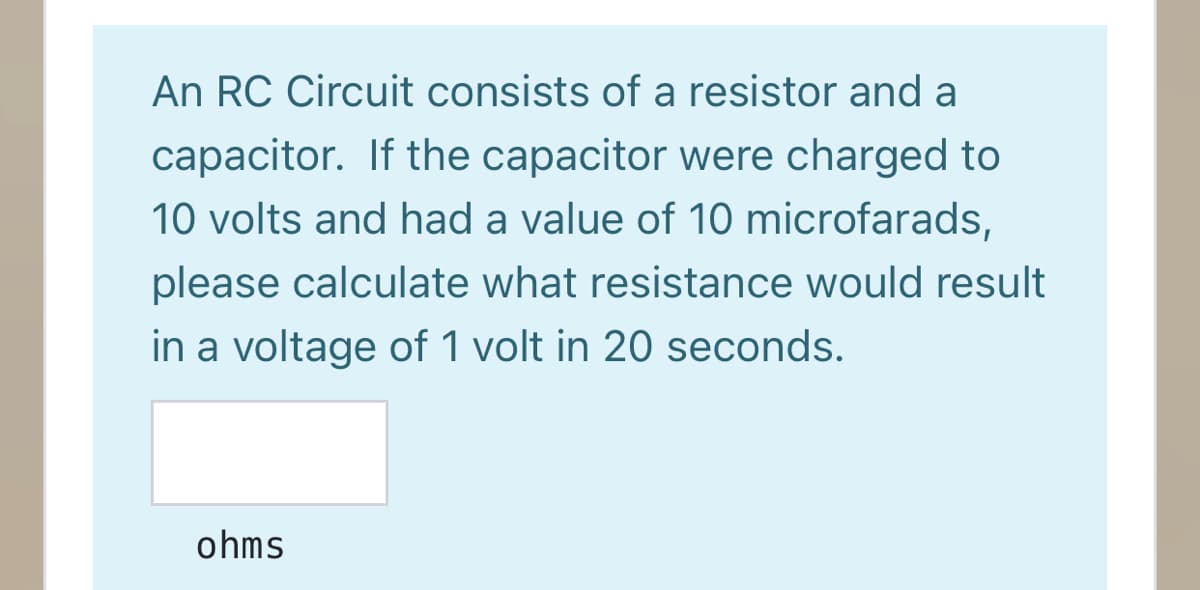An RC Circuit consists of a resistor and a
capacitor. If the capacitor were charged to
10 volts and had a value of 10 microfarads,
please calculate what resistance would result
in a voltage of 1 volt in 20 seconds.
ohms
