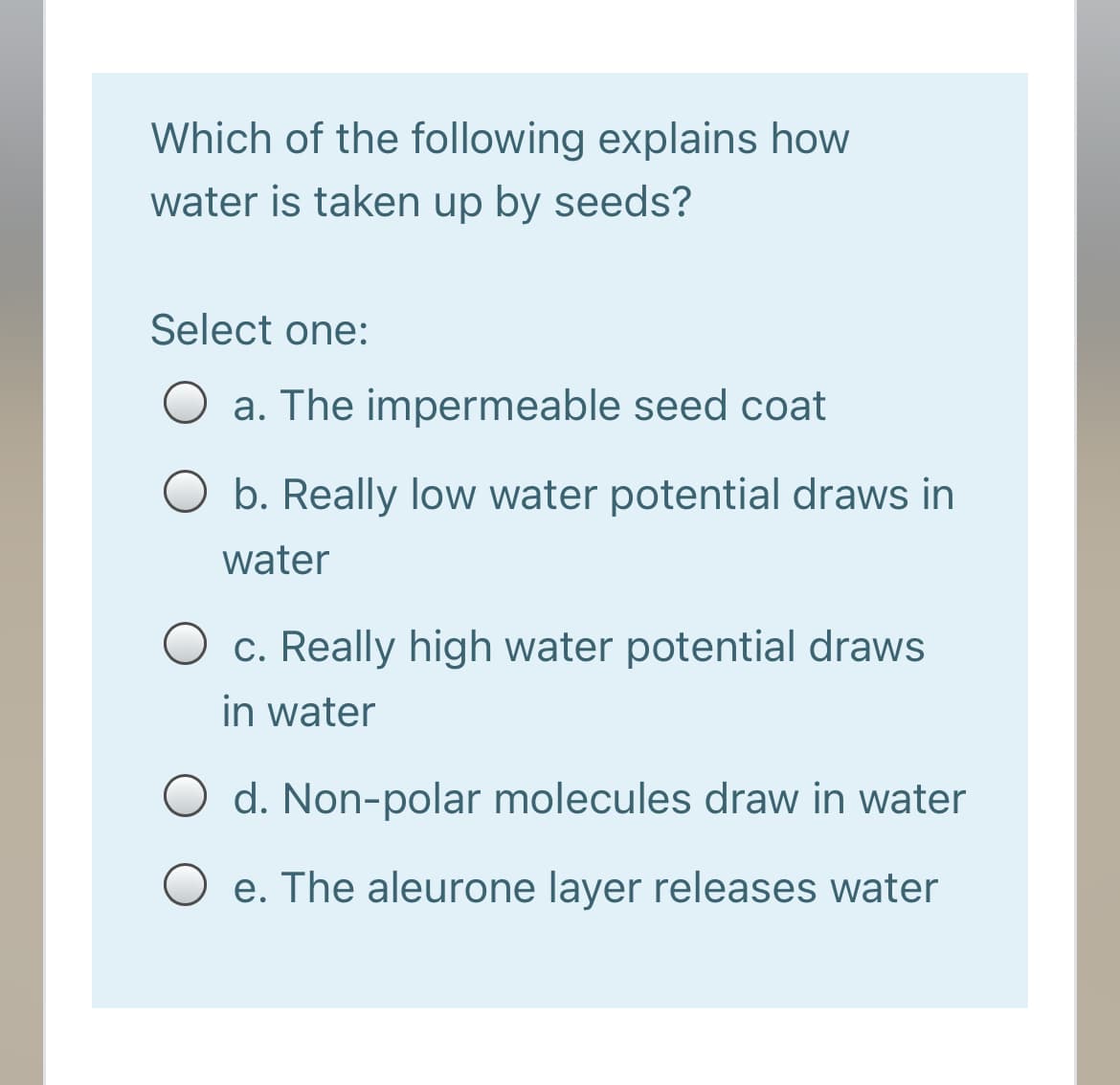 Which of the following explains how
water is taken up by seeds?
Select one:
O a. The impermeable seed coat
O b. Really low water potential draws in
water
O c. Really high water potential draws
in water
O d. Non-polar molecules draw in water
e. The aleurone layer releases water
