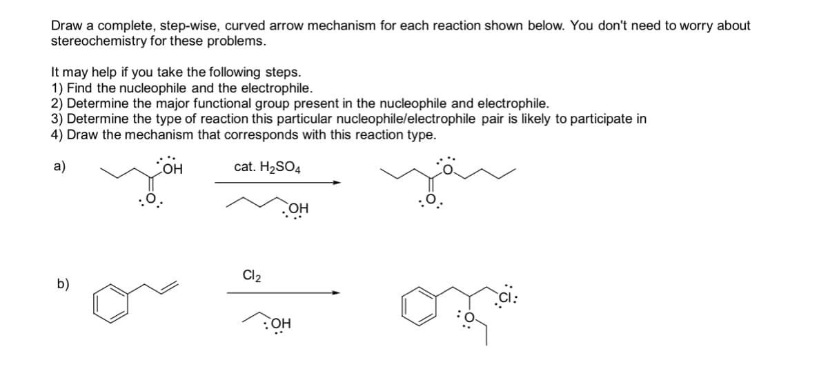 Draw a complete, step-wise, curved arrow mechanism for each reaction shown below. You don't need to worry about
stereochemistry for these problems.
It may help if you take the following steps.
1) Find the nucleophile and the electrophile.
2) Determine the major functional group present in the nucleophile and electrophile.
3) Determine the type of reaction this particular nucleophile/electrophile pair is likely to participate in
4) Draw the mechanism that corresponds with this reaction type.
a)
OH
cat. H2SO4
HO
Cl2
b)
:OH
