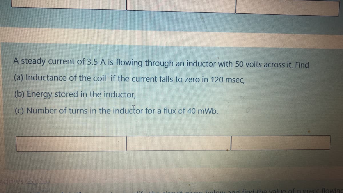 A steady current of 3.5 A is flowing through an inductor with 50 volts across it. Find
(a) Inductance of the coil if the current falls to zero in 120 msec,
(b) Energy stored in the inductor,
(c) Number of turns in the inductor for a flux of 40 mWb.
adows bu
bolow and find the value of current flowind
