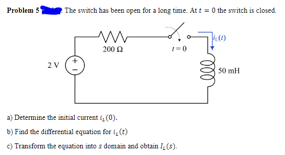 Problem 5
2 The switch has been open for a long time. At t = 0 the switch is closed.
200 2
1 = 0
+
2 V
50 mH
a) Determine the initial current i, (0).
b) Find the differential equation for i,(t)
c) Transform the equation into s domain and obtain I, (s).
ll
