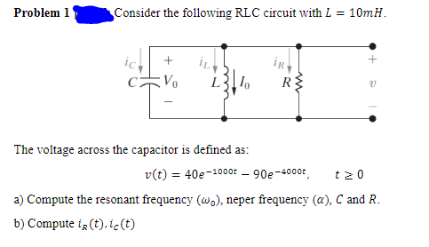 Problem 1
Consider the following RLC circuit with L = 10mH.
iR
Vo
R
The voltage across the capacitor is defined as:
v(t) = 40e-1000t - 90e-4000t
t2 0
a) Compute the resonant frequency (w.), neper frequency (a), C and R.
b) Compute ig (t),ic(t)
