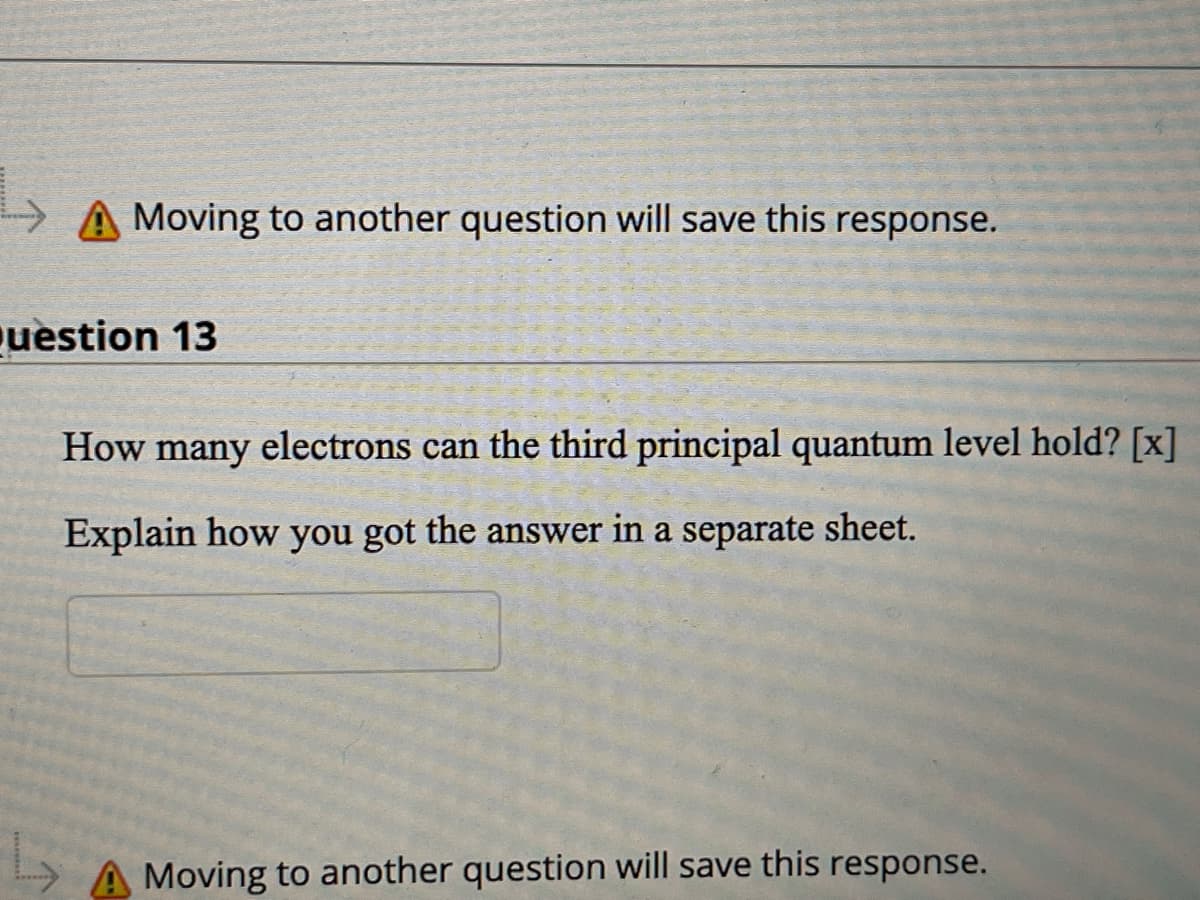 > A Moving to another question will save this response.
uestion 13
How many electrons can the third principal quantum level hold? [x]
Explain how you got the answer in a separate sheet.
Moving to another question will save this response.
