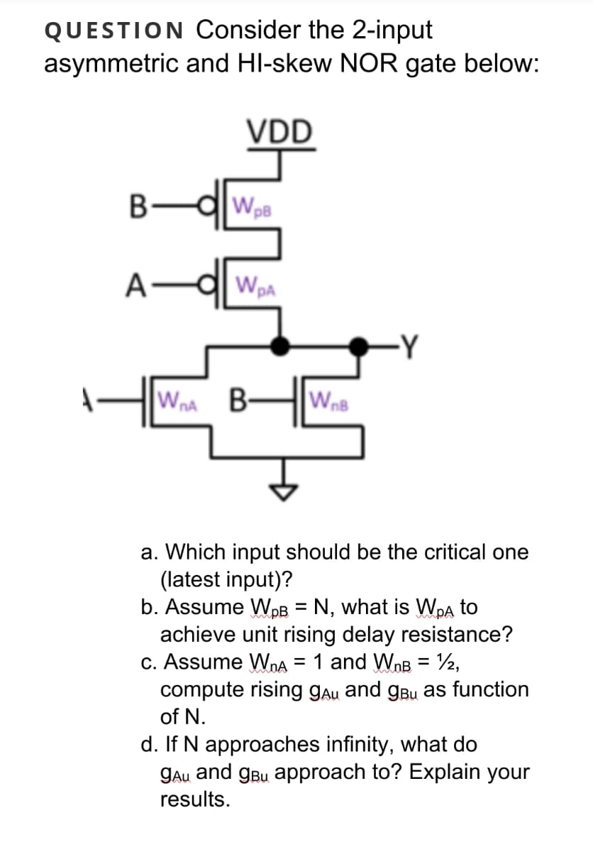 QUESTION Consider the 2-input
asymmetric and HI-skew NOR gate below:
VDD
WpB
A
-Y
Wna B-
WnB
a. Which input should be the critical one
(latest input)?
b. Assume WpB = N, what is Wpa to
achieve unit rising delay resistance?
c. Assume WoA = 1 and WnB = ½,
compute rising gau and gBu as function
of N.
d. If N approaches infinity, what do
gau and gBu approach to? Explain your
results.
