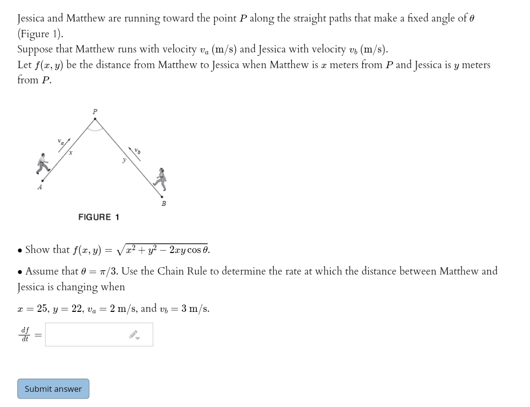 Jessica and Matthew are running toward the point P along the straight paths that make a fixed angle of e
(Figure 1).
Suppose that Matthew runs with velocity va (m/s) and Jessica with velocity v, (m/s).
Let f(x, y) be the distance from Matthew to Jessica when Matthew is æ meters from P and Jessica is y meters
from P.
FIGURE 1
• Show that f(x, y) = Væ2 + y? – 2xy cos 0.
• Assume that 0 =
T/3. Use the Chain Rule to determine the rate at which the distance between Matthew and
Jessica is changing when
x = 25, y = 22, va = 2 m/s, and vz = 3 m/s.
dt
Submit answer
