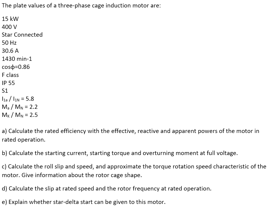 The plate values of a three-phase cage induction motor are:
15 kW
400 V
Star Connected
50 Hz
30.6 A
1430 min-1
coso=0.86
F class
IP 55
S1
l1a / lin = 5.8
Ma / MN = 2.2
MK / MN = 2.5
%3D
%3D
a) Calculate the rated efficiency with the effective, reactive and apparent powers of the motor in
rated operation.
b) Calculate the starting current, starting torque and overturning moment at full voltage.
c) Calculate the roll slip and speed, and approximate the torque rotation speed characteristic of the
motor. Give information about the rotor cage shape.
d) Calculate the slip at rated speed and the rotor frequency at rated operation.
e) Explain whether star-delta start can be given to this motor.

