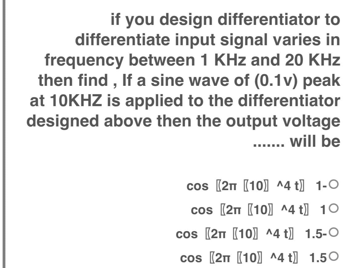 you design differentiator to
differentiate input signal varies in
frequency between 1 KHz and 20 KHz
then find , If a sine wave of (0.1v) peak
at 10KHZ is applied to the differentiator
designed above then the output voltage
will be
if
......
cos (2n (10) ^4 t] 1-O
cos (2n (10] ^4 t] 10
cos (2n (10) ^4 t] 1.5-O
cos (2n [10] ^4 t] 1.50
