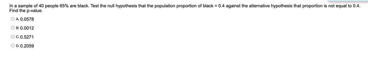 In a sample of 40 people 65% are black. Test the null hypothesis that the population proportion of black = 0.4 against the alternative hypothesis that proportion is not equal to 0.4.
Find the p-value.
O A. 0.0578
O B.0.0012
OC.0.5271
O D. 0.2059
