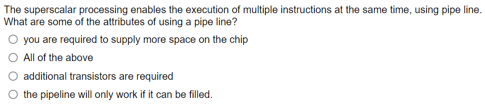 The superscalar processing enables the execution of multiple instructions at the same time, using pipe line.
What are some of the attributes of using a pipe line?
O you are required to supply more space on the chip
All of the above
O additional transistors are required
O the pipeline will only work if it can be filled.