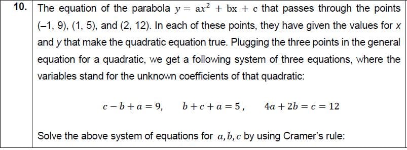 10. The equation of the parabola y = ax? + bx + c that passes through the points
(-1, 9), (1, 5), and (2, 12). In each of these points, they have given the values for x
and y that make the quadratic equation true. Plugging the three points in the general
equation for a quadratic, we get a following system of three equations, where the
variables stand for the unknown coefficients of that quadratic:
c - b+a = 9,
b +c+a = 5,
4a + 2b = c = 12
Solve the above system of equations for a, b, c by using Cramer's rule:

