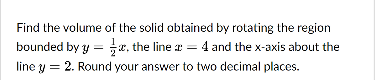 Find the volume of the solid obtained by rotating the region
x, the line x = 4 and the x-axis about the
bounded by y =
2. Round your answer to two decimal places.
line y
=