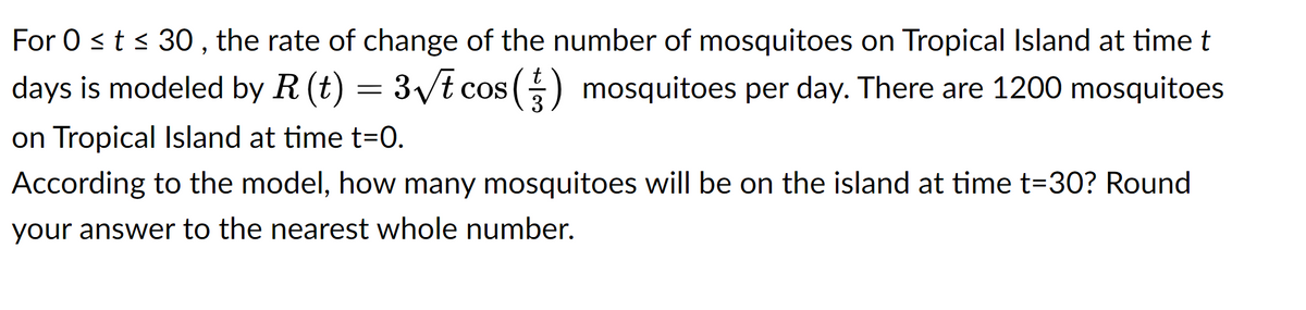 For 0 ≤ t ≤ 30, the rate of change of the number of mosquitoes on Tropical Island at time t
days is modeled by R (t) = 3√t cos (1) mosquitoes per day. There are 1200 mosquitoes
3
on Tropical Island at time t=0.
According to the model, how many mosquitoes will be on the island at time t=30? Round
your answer to the nearest whole number.