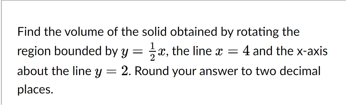 Find the volume of the solid obtained by rotating the
line x =
line x = 4 and the x-axis
region bounded by y = x, the
1x, the
about the line y = 2. Round your answer to two decimal
places.