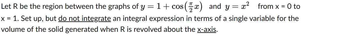 Let R be the region between the graphs of y = 1 + cos(x) and y x² from x = 0 to
=
x = 1. Set up, but do not integrate an integral expression in terms of a single variable for the
volume of the solid generated when R is revolved about the x-axis.