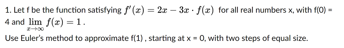 1. Let f be the function satisfying f'(x) = 2x – 3x f(x) for all real numbers x, with f(0) =
4 and lim f(x) = 1.
x →∞
Use Euler's method to approximate f(1), starting at x = 0, with two steps of equal size.