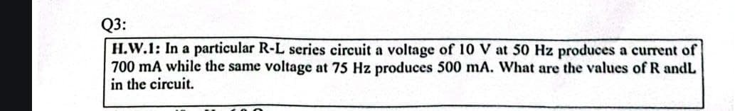 Q3:
H.W.1: In a particular R-L series circuit a voltage of 10 V at 50 Hz produces a current of
700 mA while the same voltage at 75 Hz produces 500 mA. What are the values of R andL
in the circuit.