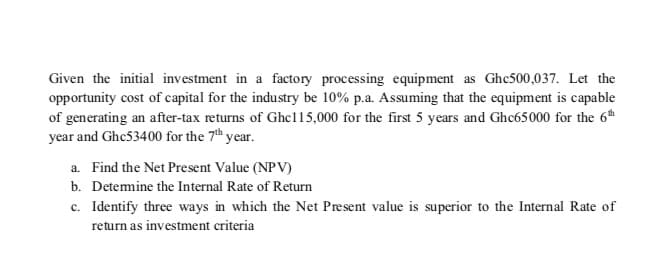 Given the initial investment in a factory processing equipment as Ghc500,037. Let the
opportunity cost of capital for the industry be 10% p.a. Assuming that the equipment is capable
of generating an after-tax returns of Ghc115,000 for the first 5 years and Ghc65000 for the 6
year and Ghe53400 for the 7th year.
a. Find the Net Present Value (NPV)
b. Detemine the Internal Rate of Return
c. Identify three ways in which the Net Present value is superior to the Internal Rate of
return as investment criteria
