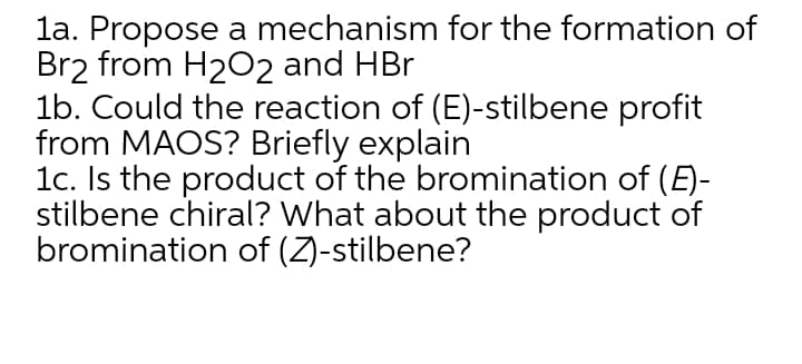 la. Propose a mechanism for the formation of
Br2 from H202 and HBr
1b. Could the reaction of (E)-stilbene profit
from MAOS? Briefly explain
1c. Is the product of the bromination of (E)-
stilbene chiral? What about the product of
bromination of (Z)-stilbene?
