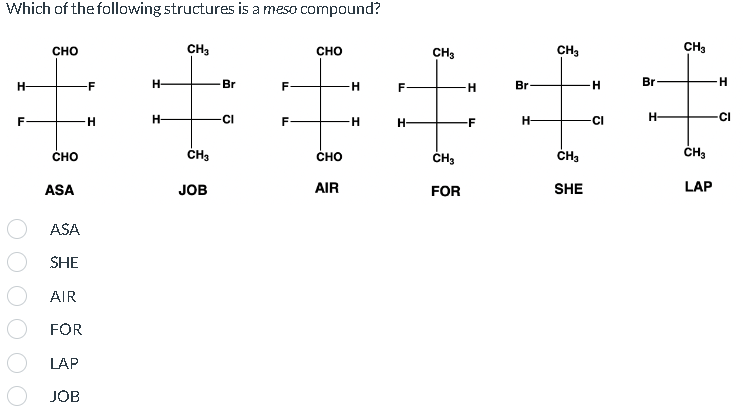 Which of the following structures is a meso compound?
H-
F
CHO
CHO
ASA
ASA
SHE
AIR
FOR
LAP
JOB
F
H
H-
H-
CH₂
CH3
JOB
Br
CI
F
TI
F
CHO
CHO
AIR
H
-H
F
H-
CH3
CH3
FOR
H
-F
Br
H-
CH₂
CH3
SHE
H
-CI
Br
H-
CH3
CH3
LAP
H
CI