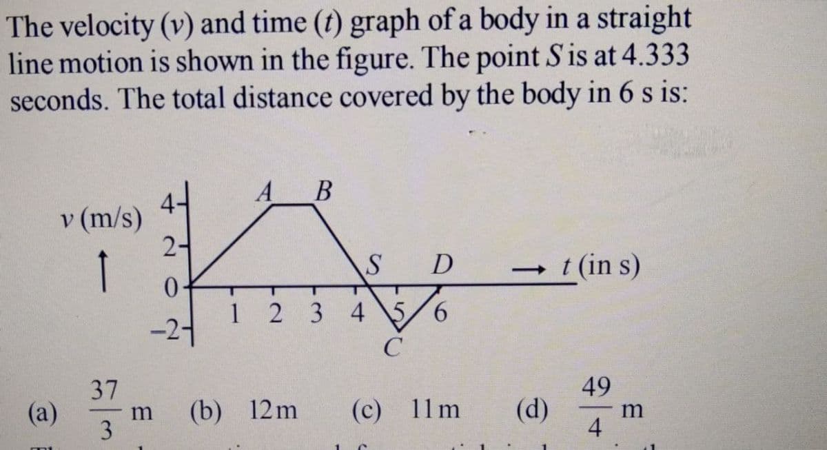 The velocity (v) and time (t) graph of a body in a straight
line motion is shown in the figure. The point Sis at 4.333
seconds. The total distance covered by the body in 6 s is:
A
В
v (m/s)
2-
D
t (in s)
1 2 3 4 \5/6
-24
49
(d)
4
37
(a)
3
(b) 12m
(c) 11m
