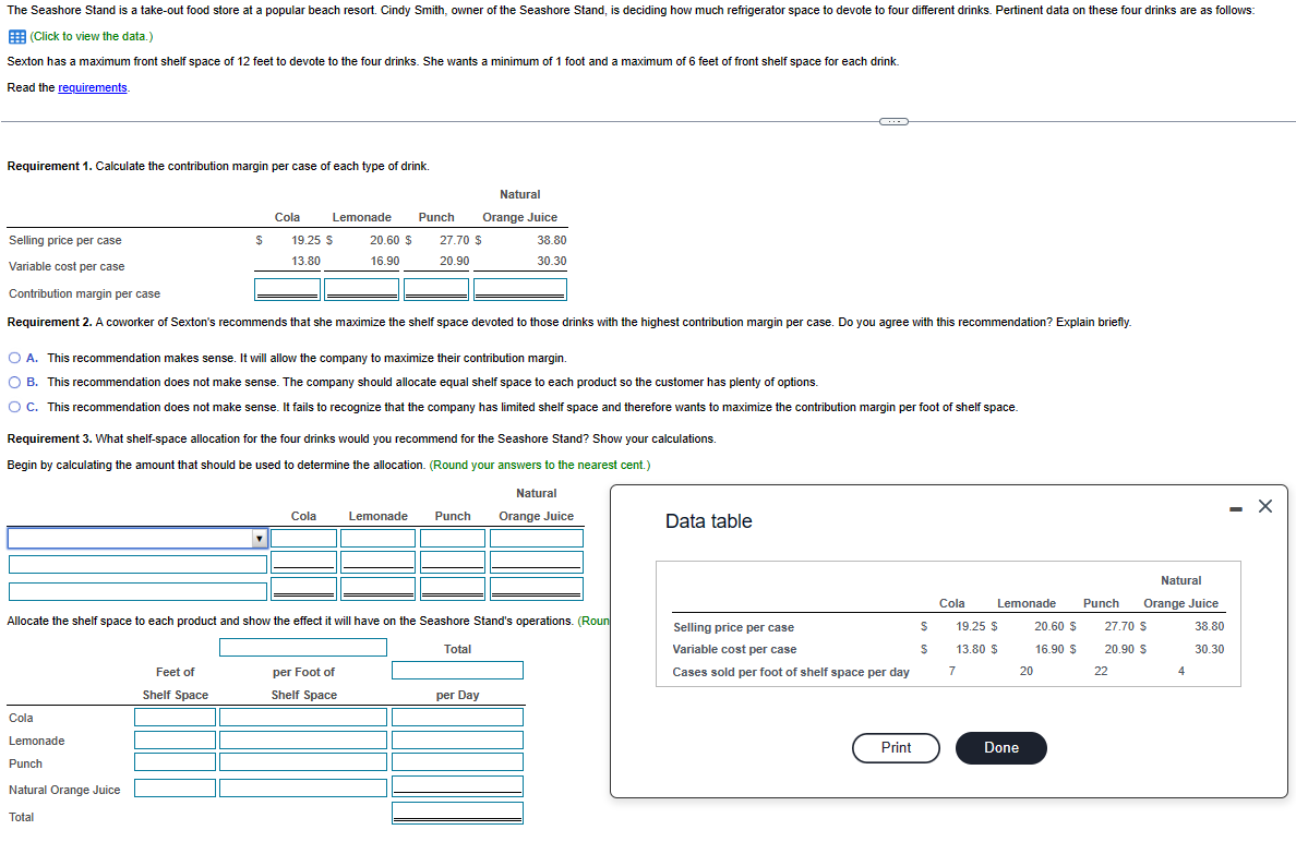 The Seashore Stand is a take-out food store at a popular beach resort. Cindy Smith, owner of the Seashore Stand, is deciding how much refrigerator space to devote to four different drinks. Pertinent data on these four drinks are as follows:
(Click to view the data.)
Sexton has a maximum front shelf space of 12 feet to devote to the four drinks. She wants a minimum of 1 foot and a maximum of 6 feet of front shelf space for each drink.
Read the requirements.
Requirement 1. Calculate the contribution margin per case of each type of drink.
Cola
$
Cola
Lemonade
Punch
Natural Orange Juice
Total
Selling price per case
Variable cost per case
Contribution margin per case
Requirement 2. A coworker of Sexton's recommends that she maximize the shelf space devoted to those drinks with the highest contribution margin per case. Do you agree with this recommendation? Explain briefly.
Feet of
Shelf Space
Lemonade
19.25 $
13.80
Cola
20.60 $
16.90
Punch
A. This recommendation makes sense. It will allow the company to maximize their contribution margin.
O B. This recommendation does not make sense. The company should allocate equal shelf space to each product so the customer has plenty of options.
O C. This recommendation does not make sense. It fails to recognize that the company has limited shelf space and therefore wants to maximize the contribution margin per foot of shelf space.
Requirement 3. What shelf-space allocation for the four drinks would you recommend for the Seashore Stand? Show your calculations.
Begin by calculating the amount that should be used to determine the allocation. (Round your answers to the nearest cent.)
Natural
Orange Juice
per Foot of
Shelf Space
Lemonade
Natural
Orange Juice
27.70 $
20.90
Punch
Allocate the shelf space to each product and show the effect it will have on the Seashore Stand's operations. (Roun
Total
38.80
30.30
per Day
Data table
Selling price per case
Variable cost per case
Cases sold per foot of shelf space per day
Print
$
$
Cola
Lemonade
19.25 $
13.80 $
7
Done
20
20.60 $
16.90 $
Natural
Orange Juice
38.80
30.30
Punch
27.70 S
20.90 $
22
4
X