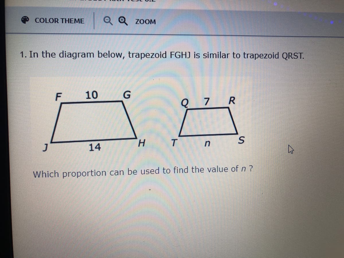 COLOR THEME
Q Q zoOOM
1. In the diagram below, trapezoid FGHJ is similar to trapezoid QRST.
10
Q 7 R
H.
S
14
Which proportion can be used to find the value of n ?
